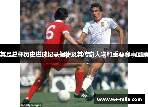 英足总杯历史进球纪录揭秘及其传奇人物和重要赛事回顾