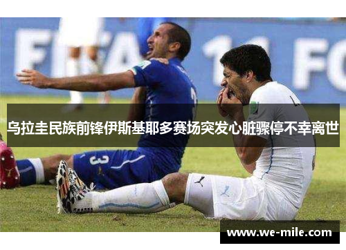 乌拉圭民族前锋伊斯基耶多赛场突发心脏骤停不幸离世