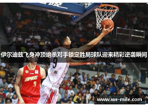 伊尔迪兹飞身冲顶绝杀对手锁定胜局球队迎来精彩逆袭瞬间 伊尔迪兹飞身冲顶绝杀对手锁定胜局球队迎来精彩逆袭瞬间