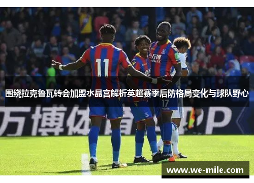 围绕拉克鲁瓦转会加盟水晶宫解析英超赛季后防格局变化与球队野心 围绕拉克鲁瓦转会加盟水晶宫解析英超赛季后防格局变化与球队野心